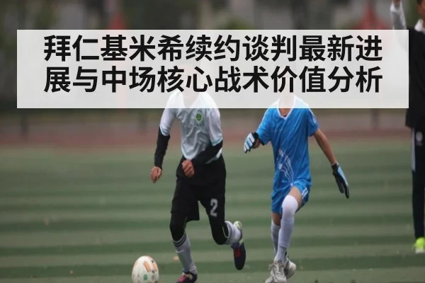 拜仁基米希续约谈判最新进展与中场核心战术价值分析 - kaiyun
